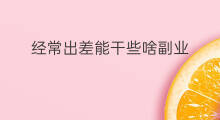 经常出差能干些啥副业 经常出差能干些啥副业呢