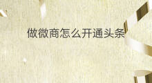 做微商怎么开通头条 做微头条怎么开通账号