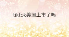 tiktok美国上市了吗 tiktok给美国了吗