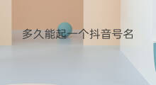 多久能起一个抖音号名 如何起一个新抖音号名