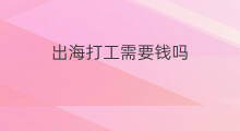 出海打工需要钱吗 出海打工需要钱吗吗