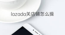 lazada关店铺怎么操作 lazada如何申请关店铺