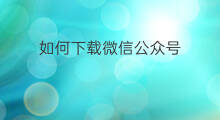如何下载微信公众号 微信公众号文章如何下载