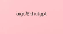 aigc与chatgpt分别指什么 aigc与chatgpt