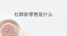 社群新零售是什么 社群新零售模式如何打造