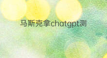 马斯克拿chatgpt测试过什么问题 马斯克开发chatgpt