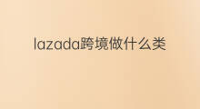 lazada跨境做什么类目 lazada什么类目好卖