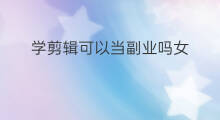学剪辑可以当副业吗女 学剪辑可以当副业吗吗