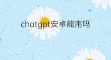 chatgpt安卓能用吗 chatgpt安卓版能用吗