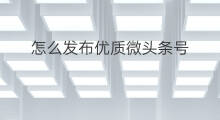 怎么发布优质微头条号 怎样发布优质微头条号