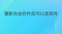 摄影协会的作品可以变现吗 做摄影的几种变现模式