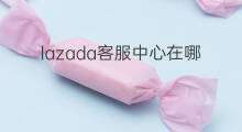 lazada客服中心在哪 lazada中心仓在哪