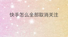 快手怎么全部取消关注 快手全部取消关注怎么取消
