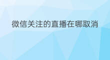 微信关注的直播在哪取消 微信直播在哪里取消关注