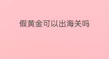 假黄金可以出海关吗 永生花可以出海关吗