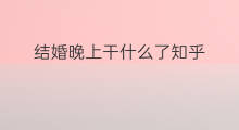 结婚晚上干什么了知乎 知乎干什么用