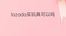 lazada买玩具可以吗 lazada母婴玩具好做吗