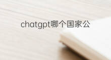 chatgpt哪个国家公司做的(chatgpt哪家公司做的)