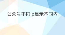公众号不同ip显示不同内容 公众号怎么显示发布ip
