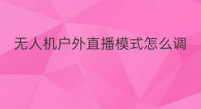 无人机户外直播模式怎么调 户外直播无人机能挂吗