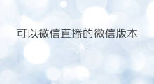 可以微信直播的微信版本 微信哪个老版本没有直播