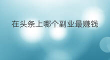 在头条上哪个副业最赚钱 在头条上哪个副业赚钱