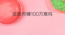 在股市赚100万难吗 在股市赚100万的难吗