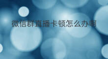 微信群直播卡顿怎么办啊 电脑开微信直播卡顿怎么办