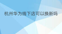 杭州华为线下店可以换新吗 杭州华为线下店能买吗