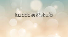 lazada卖家sku怎么填 lazada的sku怎么填