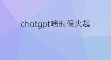 chatgpt啥时候火起来的(chatgpt什么时候火起来的)