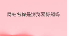 网站名称是浏览器标题吗 网站浏览器标题时什么