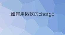 如何用微软的chatgpt浏览器(手机如何用微软的chatgpt浏览器)
