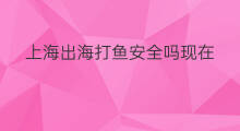 上海出海打鱼安全吗现在 上海出海打鱼安全吗吗