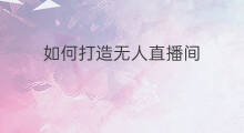 如何打造无人直播间 无人直播间怎么打造