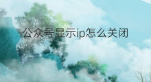 公众号显示ip怎么关闭 公众号怎么关闭ip显示
