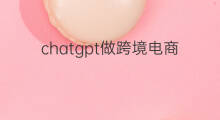 chatgpt做跨境电商(做跨境电商好吗做)