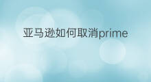 亚马逊如何取消prime 如何取消亚马逊prime