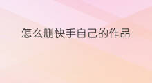 怎么删快手自己的作品 快手自己的作品怎么删