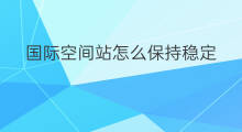 国际空间站怎么保持稳定 国际空间站外国怎么评价