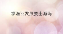 学渔业发展要出海吗 辽宁渔业集团招出海的吗