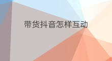 带货抖音怎样互动 带货怎样增加互动流量