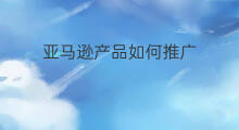 亚马逊产品如何推广 亚马逊怎么付费推广产品