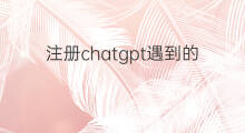 注册chatgpt遇到的问题 chatgpt注册遇到的问题