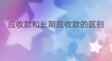 应收款和长期应收款的区别 长期应收款缩减原因