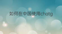 如何在中国使用chatgpt 中国如何使用chatgpt