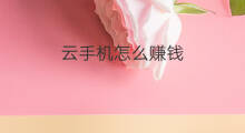 云手机怎么赚钱 云创通手机怎样赚钱