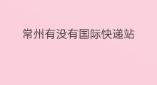 常州有没有国际快递站 常州有哪些国际快递站