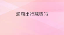 滴滴出行赚钱吗 滴滴出行怎么赚钱