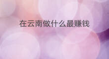 在云南做什么最赚钱 在云南养殖什么最赚钱